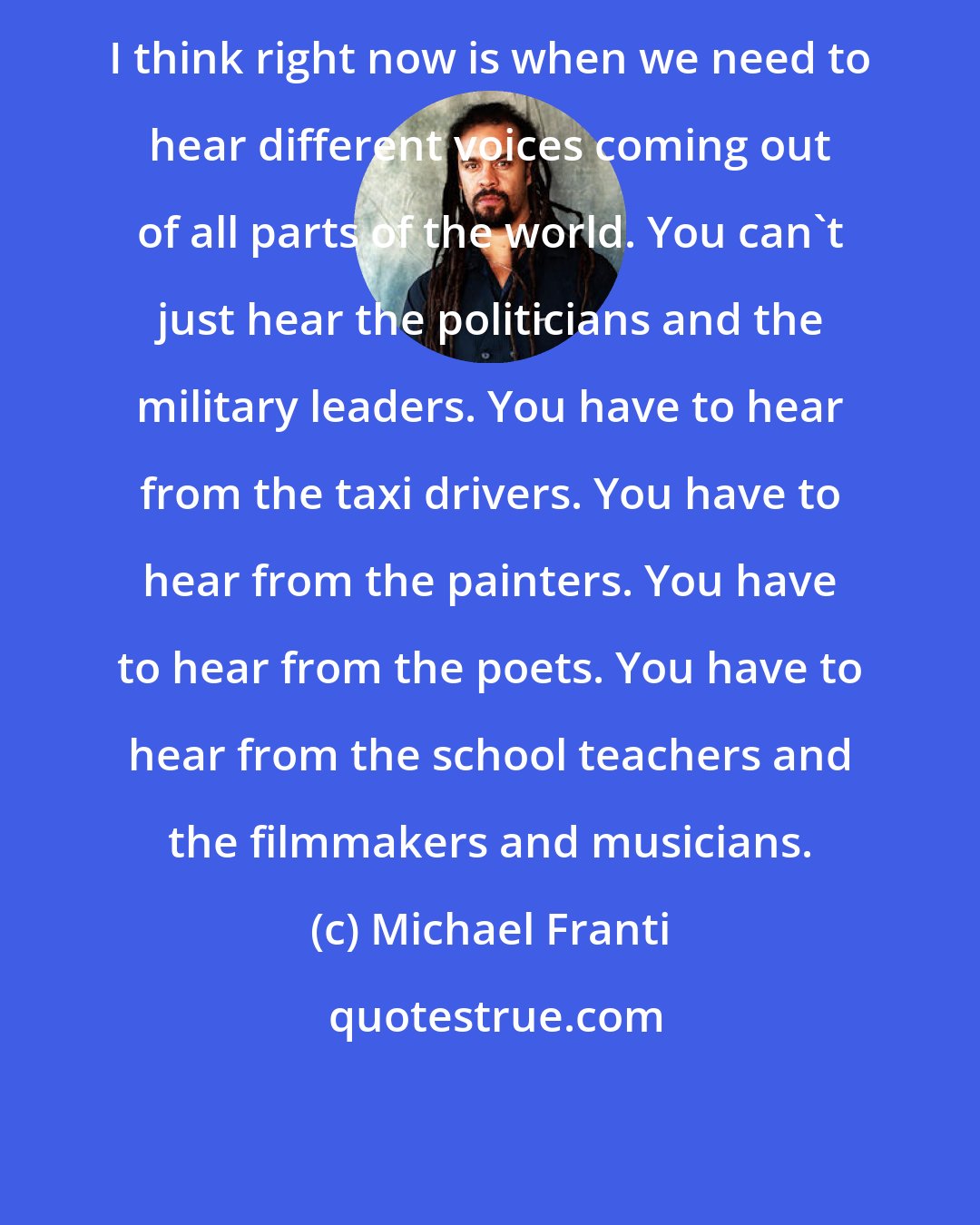 Michael Franti: I think right now is when we need to hear different voices coming out of all parts of the world. You can't just hear the politicians and the military leaders. You have to hear from the taxi drivers. You have to hear from the painters. You have to hear from the poets. You have to hear from the school teachers and the filmmakers and musicians.