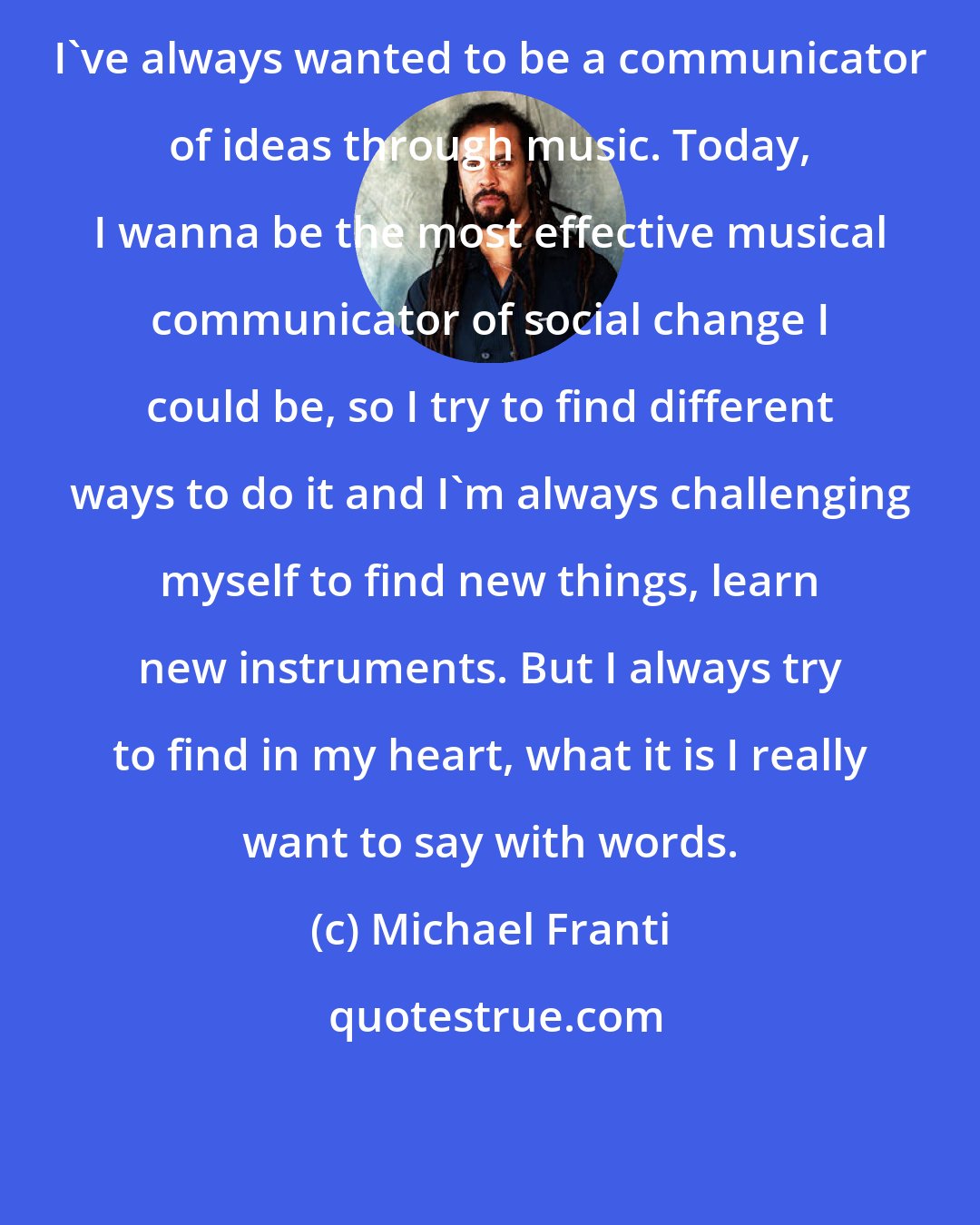 Michael Franti: I've always wanted to be a communicator of ideas through music. Today, I wanna be the most effective musical communicator of social change I could be, so I try to find different ways to do it and I'm always challenging myself to find new things, learn new instruments. But I always try to find in my heart, what it is I really want to say with words.