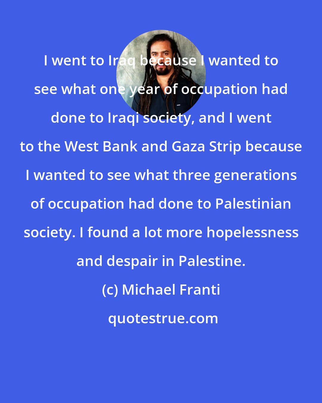 Michael Franti: I went to Iraq because I wanted to see what one year of occupation had done to Iraqi society, and I went to the West Bank and Gaza Strip because I wanted to see what three generations of occupation had done to Palestinian society. I found a lot more hopelessness and despair in Palestine.