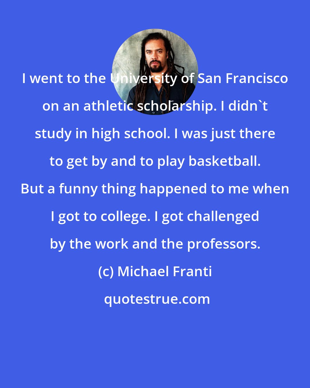 Michael Franti: I went to the University of San Francisco on an athletic scholarship. I didn't study in high school. I was just there to get by and to play basketball. But a funny thing happened to me when I got to college. I got challenged by the work and the professors.