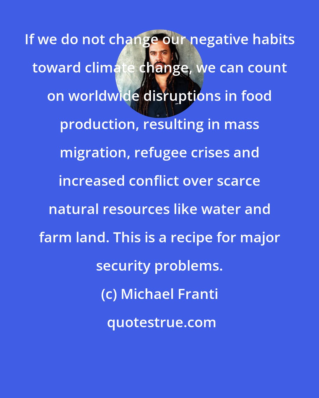 Michael Franti: If we do not change our negative habits toward climate change, we can count on worldwide disruptions in food production, resulting in mass migration, refugee crises and increased conflict over scarce natural resources like water and farm land. This is a recipe for major security problems.