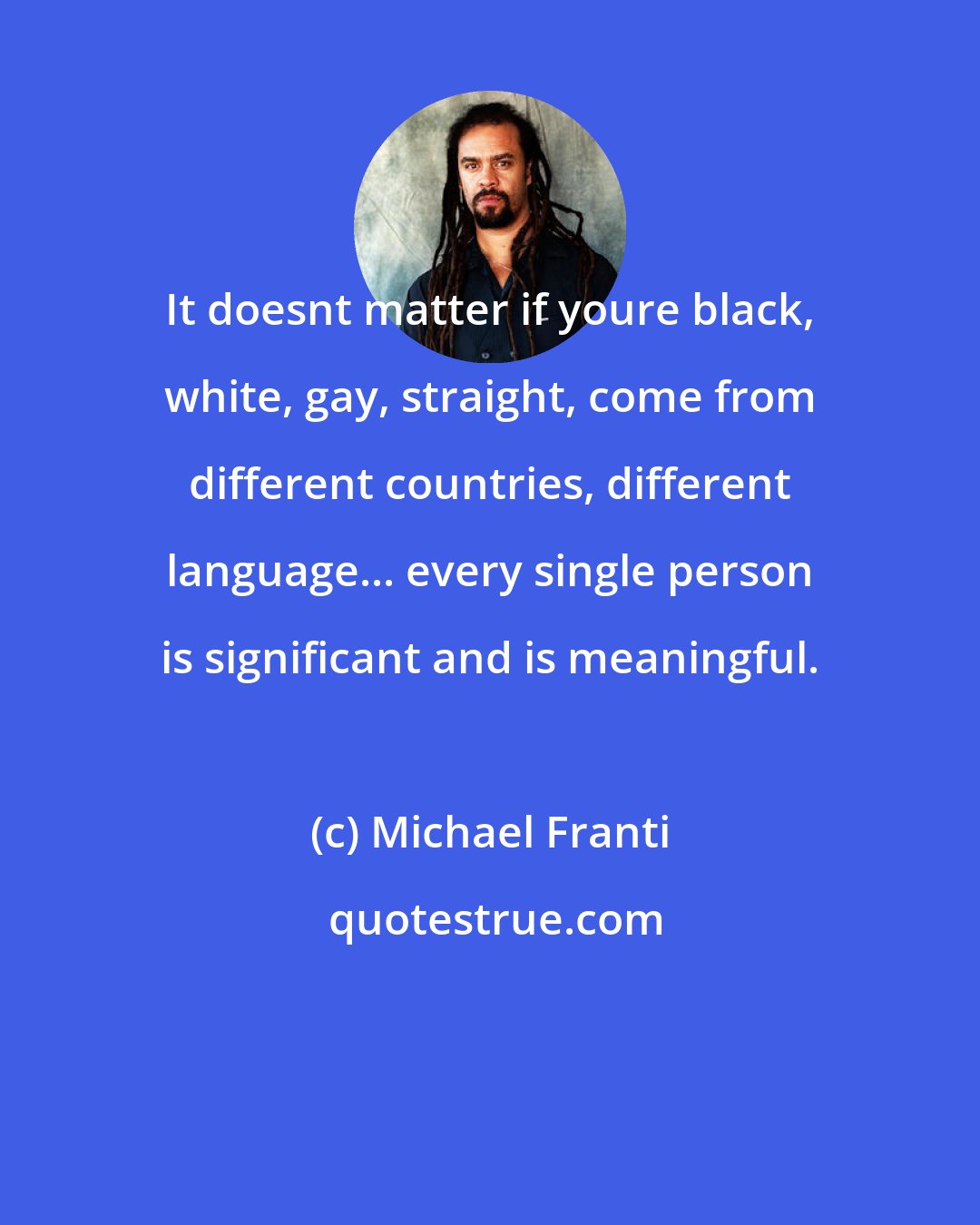 Michael Franti: It doesnt matter if youre black, white, gay, straight, come from different countries, different language... every single person is significant and is meaningful.