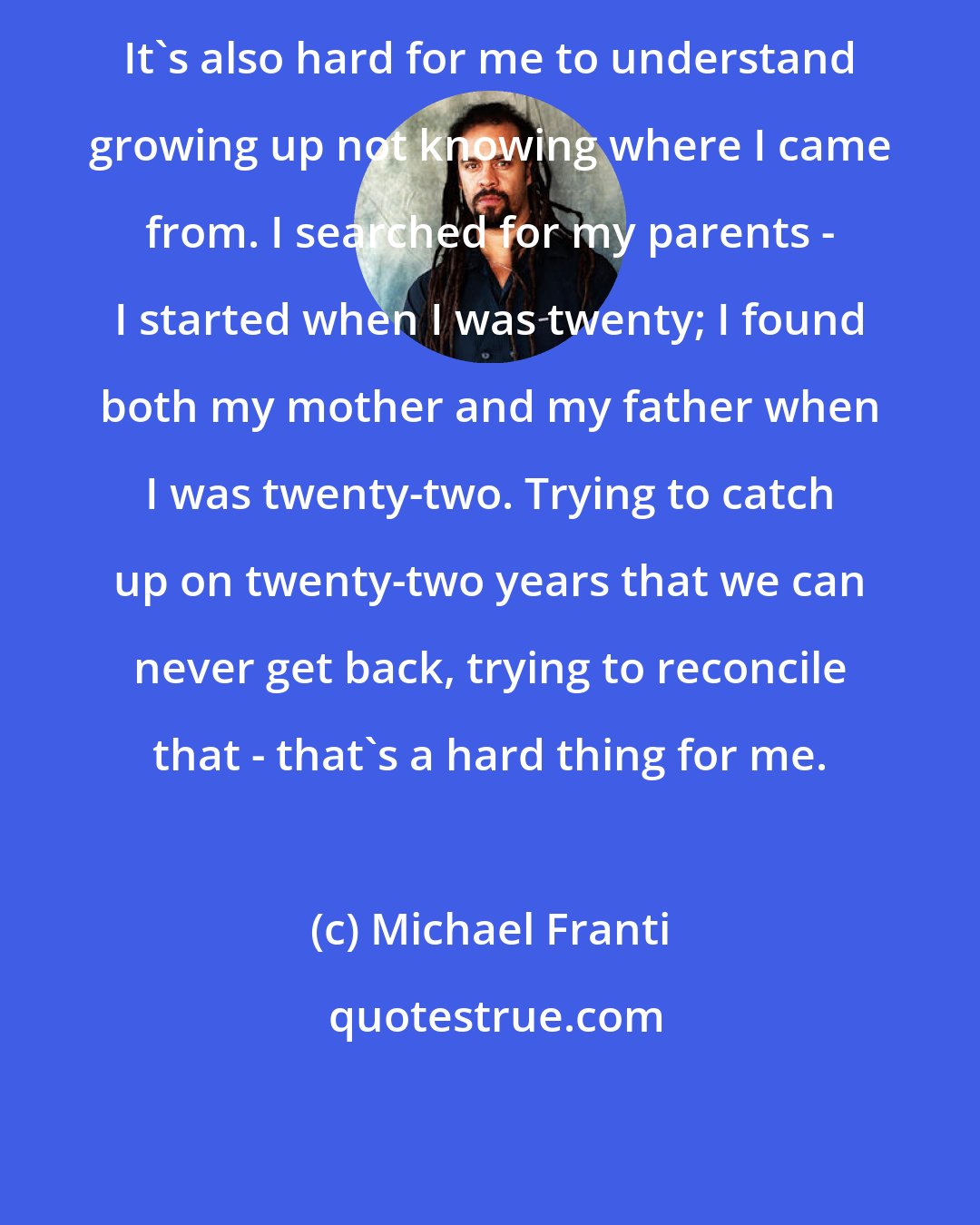 Michael Franti: It's also hard for me to understand growing up not knowing where I came from. I searched for my parents - I started when I was twenty; I found both my mother and my father when I was twenty-two. Trying to catch up on twenty-two years that we can never get back, trying to reconcile that - that's a hard thing for me.