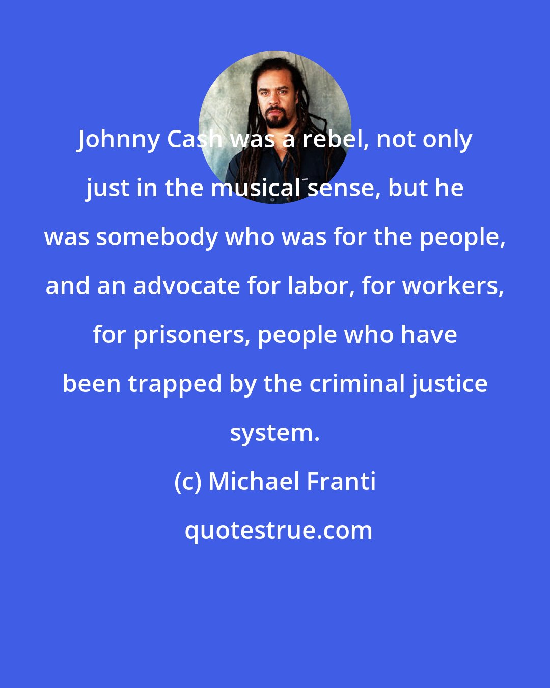 Michael Franti: Johnny Cash was a rebel, not only just in the musical sense, but he was somebody who was for the people, and an advocate for labor, for workers, for prisoners, people who have been trapped by the criminal justice system.