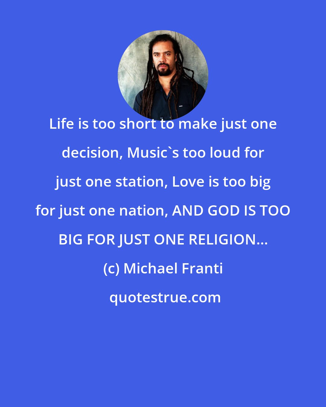 Michael Franti: Life is too short to make just one decision, Music's too loud for just one station, Love is too big for just one nation, AND GOD IS TOO BIG FOR JUST ONE RELIGION...