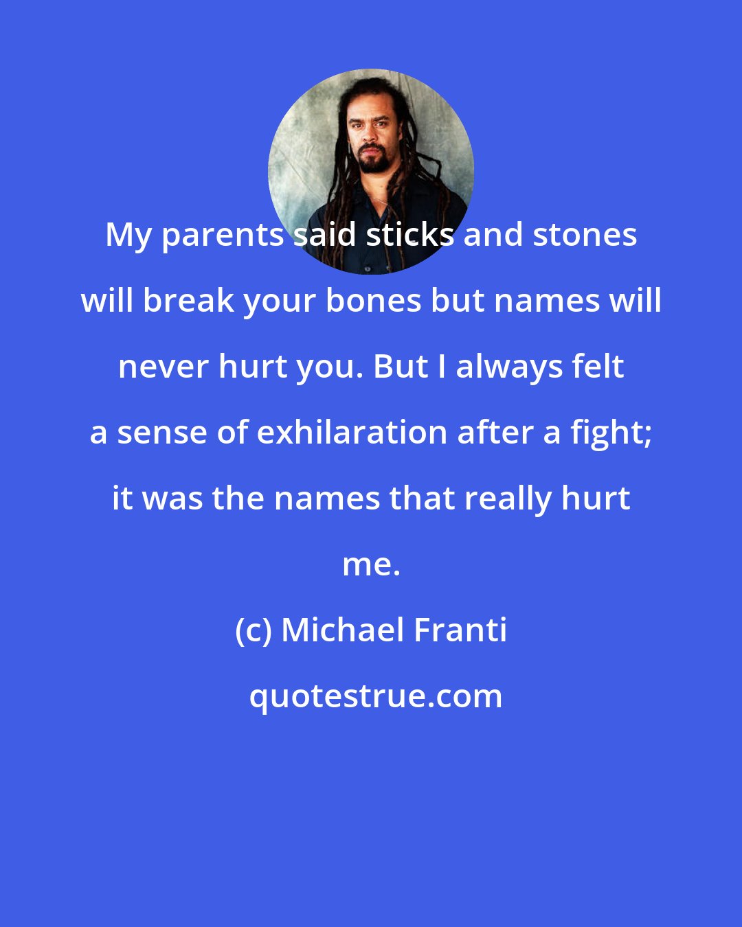 Michael Franti: My parents said sticks and stones will break your bones but names will never hurt you. But I always felt a sense of exhilaration after a fight; it was the names that really hurt me.