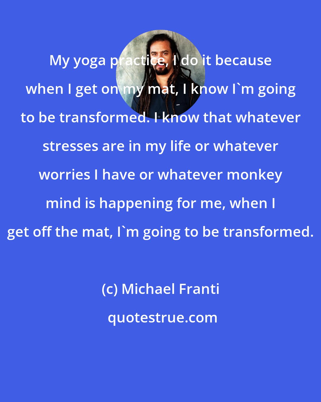 Michael Franti: My yoga practice, I do it because when I get on my mat, I know I'm going to be transformed. I know that whatever stresses are in my life or whatever worries I have or whatever monkey mind is happening for me, when I get off the mat, I'm going to be transformed.