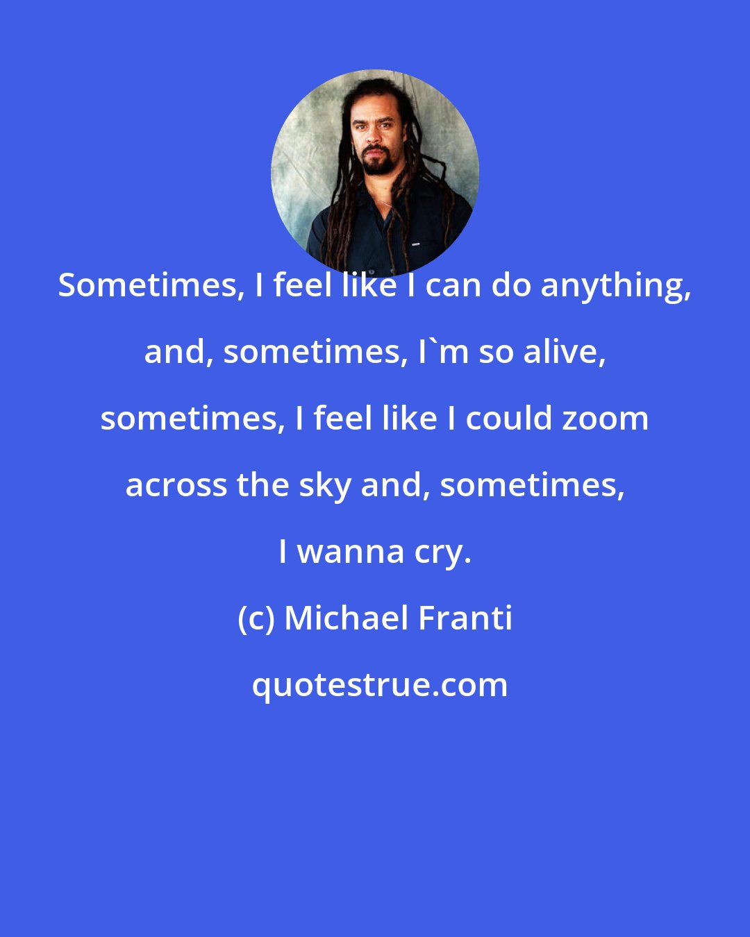 Michael Franti: Sometimes, I feel like I can do anything, and, sometimes, I'm so alive, sometimes, I feel like I could zoom across the sky and, sometimes, I wanna cry.