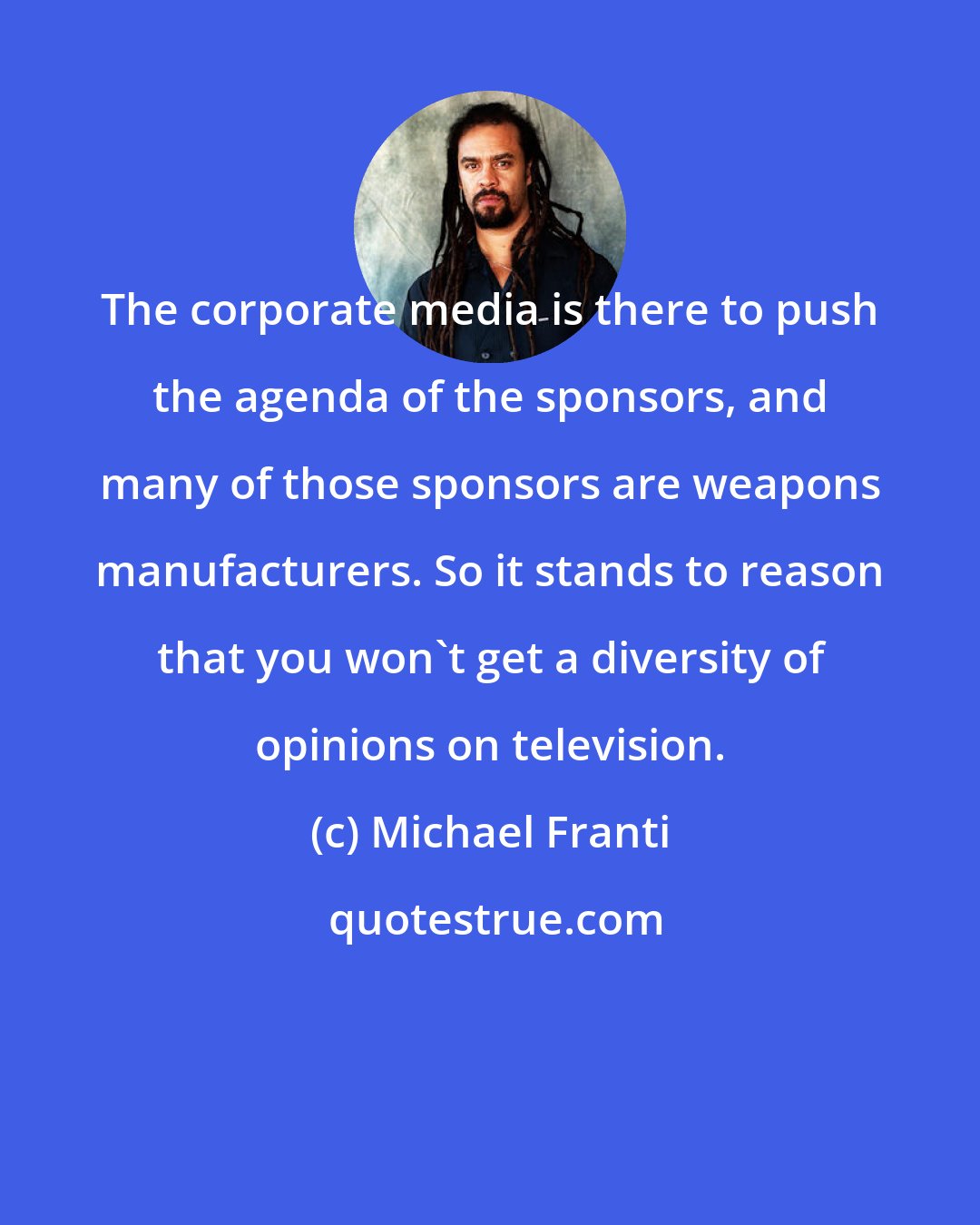 Michael Franti: The corporate media is there to push the agenda of the sponsors, and many of those sponsors are weapons manufacturers. So it stands to reason that you won't get a diversity of opinions on television.