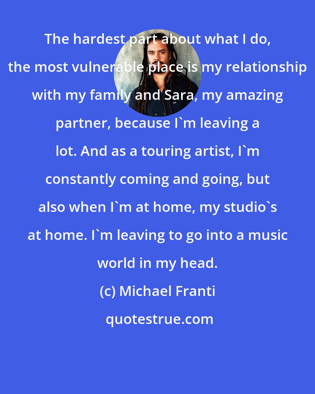 Michael Franti: The hardest part about what I do, the most vulnerable place is my relationship with my family and Sara, my amazing partner, because I'm leaving a lot. And as a touring artist, I'm constantly coming and going, but also when I'm at home, my studio's at home. I'm leaving to go into a music world in my head.