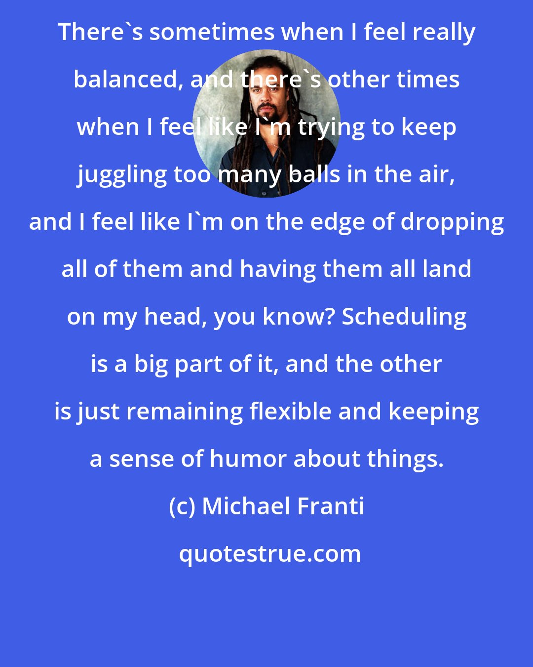 Michael Franti: There's sometimes when I feel really balanced, and there's other times when I feel like I'm trying to keep juggling too many balls in the air, and I feel like I'm on the edge of dropping all of them and having them all land on my head, you know? Scheduling is a big part of it, and the other is just remaining flexible and keeping a sense of humor about things.