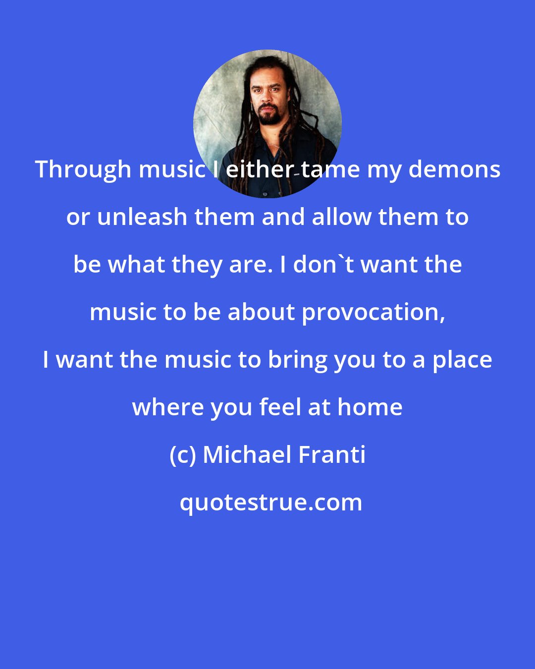 Michael Franti: Through music I either tame my demons or unleash them and allow them to be what they are. I don't want the music to be about provocation, I want the music to bring you to a place where you feel at home