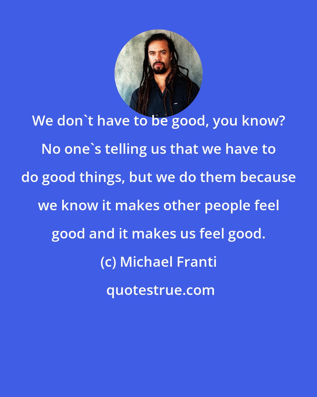 Michael Franti: We don't have to be good, you know? No one's telling us that we have to do good things, but we do them because we know it makes other people feel good and it makes us feel good.