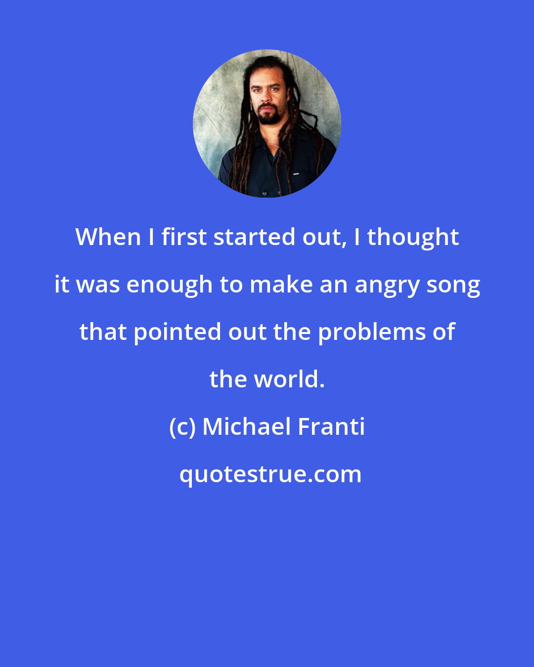 Michael Franti: When I first started out, I thought it was enough to make an angry song that pointed out the problems of the world.