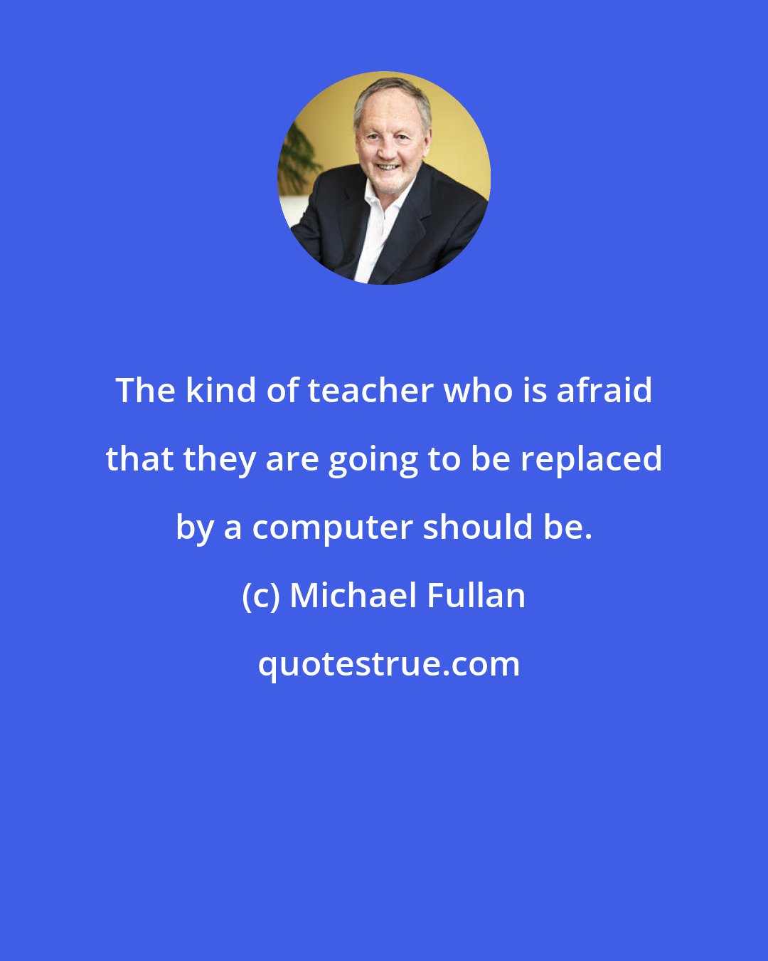 Michael Fullan: The kind of teacher who is afraid that they are going to be replaced by a computer should be.