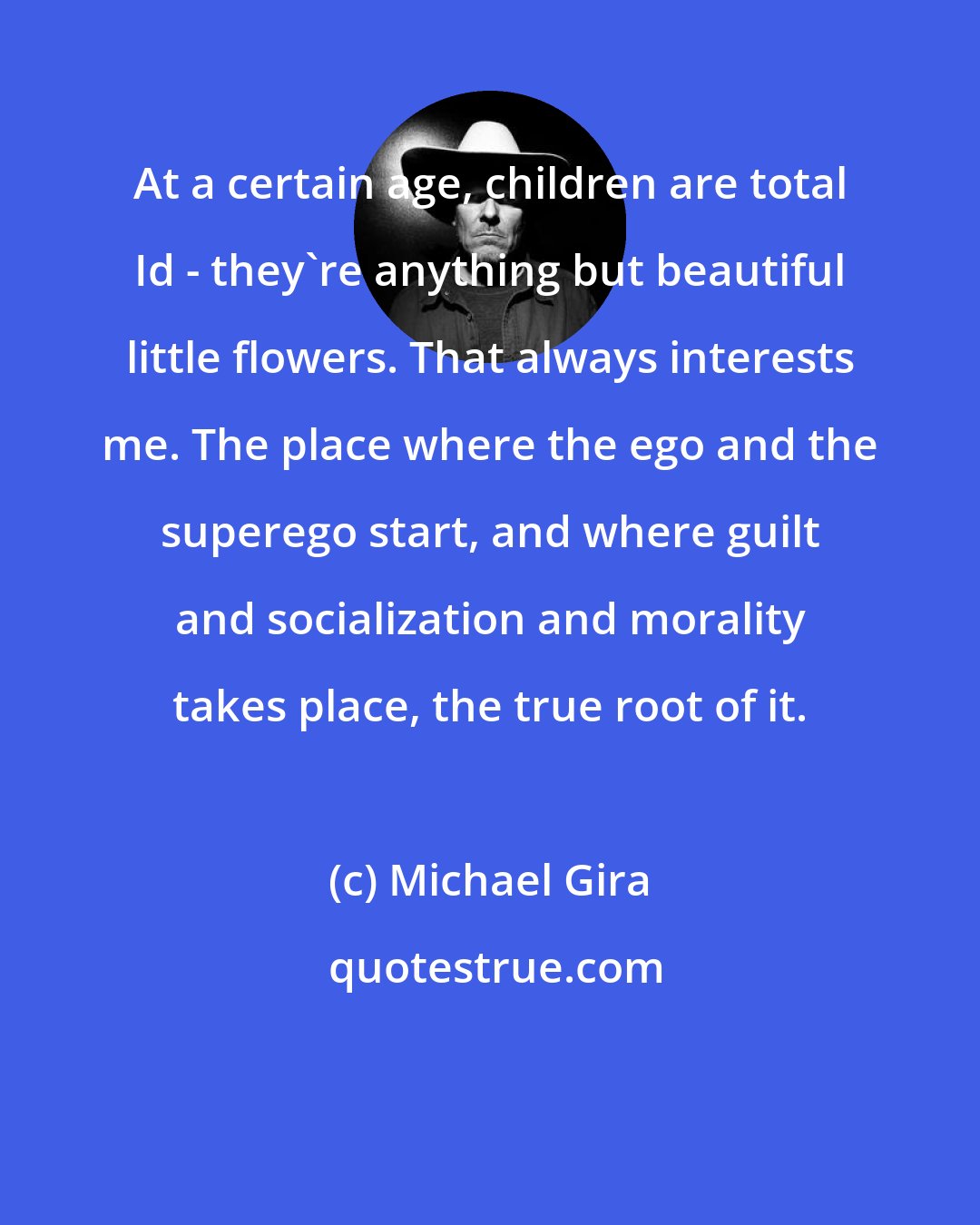Michael Gira: At a certain age, children are total Id - they're anything but beautiful little flowers. That always interests me. The place where the ego and the superego start, and where guilt and socialization and morality takes place, the true root of it.