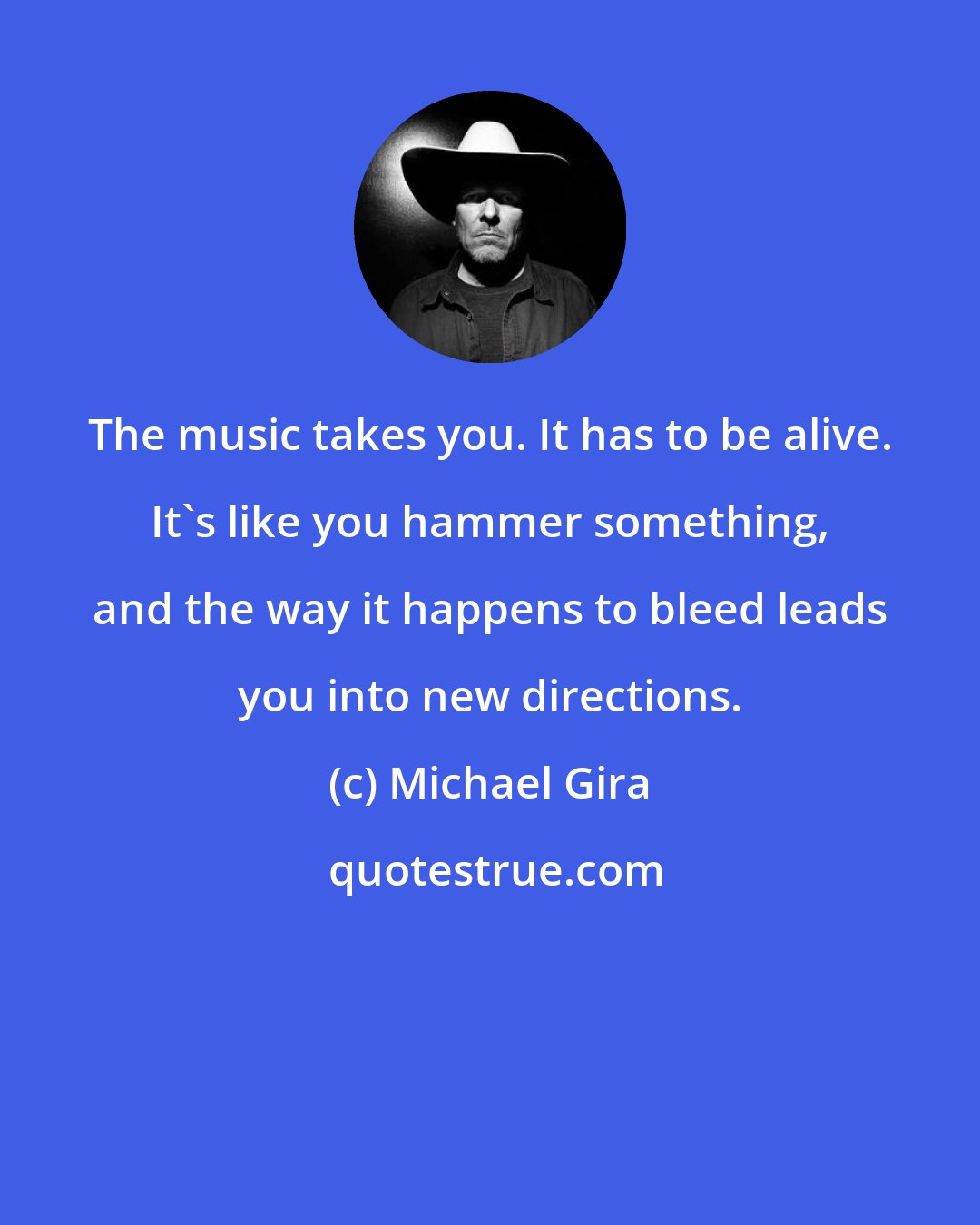 Michael Gira: The music takes you. It has to be alive. It's like you hammer something, and the way it happens to bleed leads you into new directions.