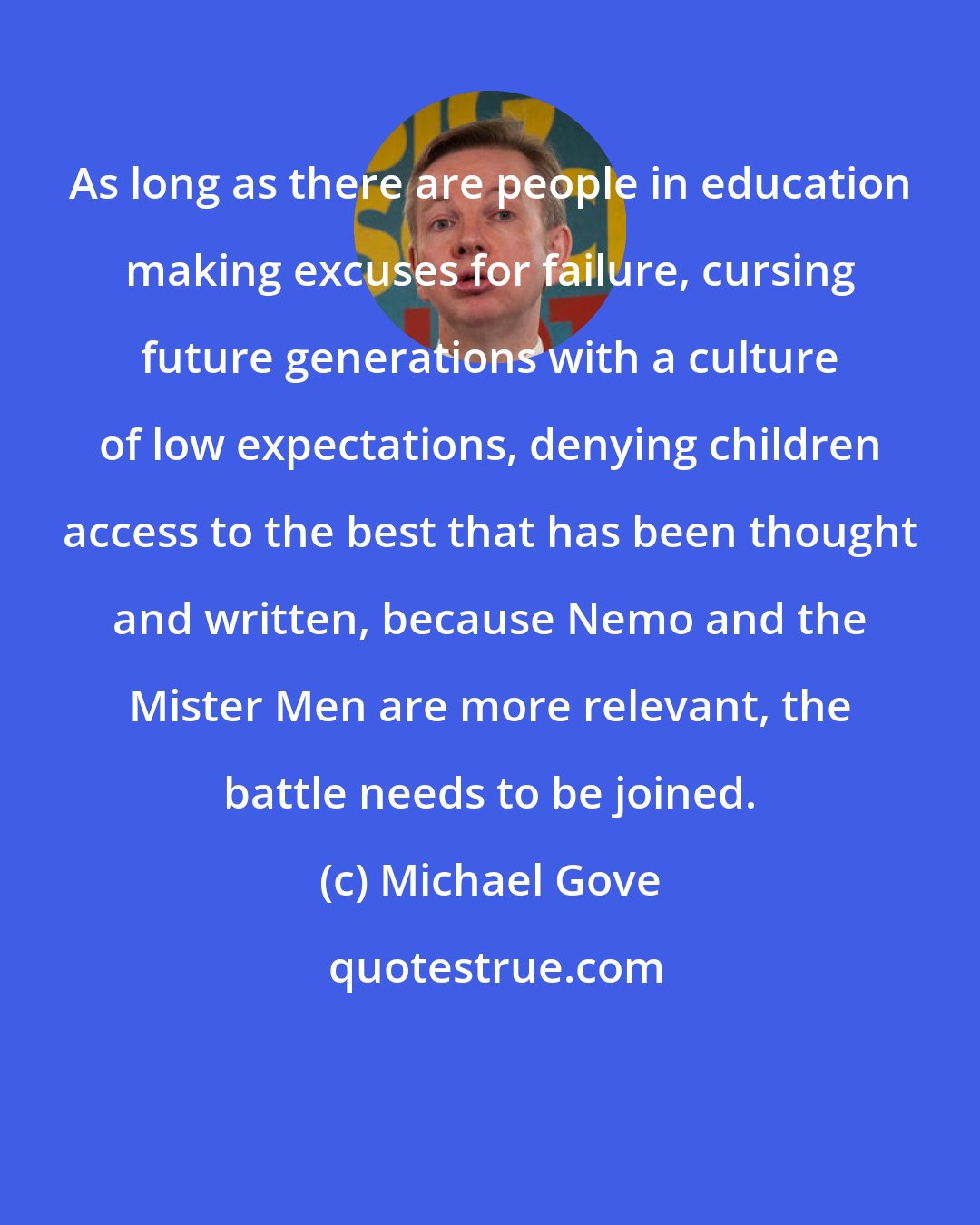 Michael Gove: As long as there are people in education making excuses for failure, cursing future generations with a culture of low expectations, denying children access to the best that has been thought and written, because Nemo and the Mister Men are more relevant, the battle needs to be joined.