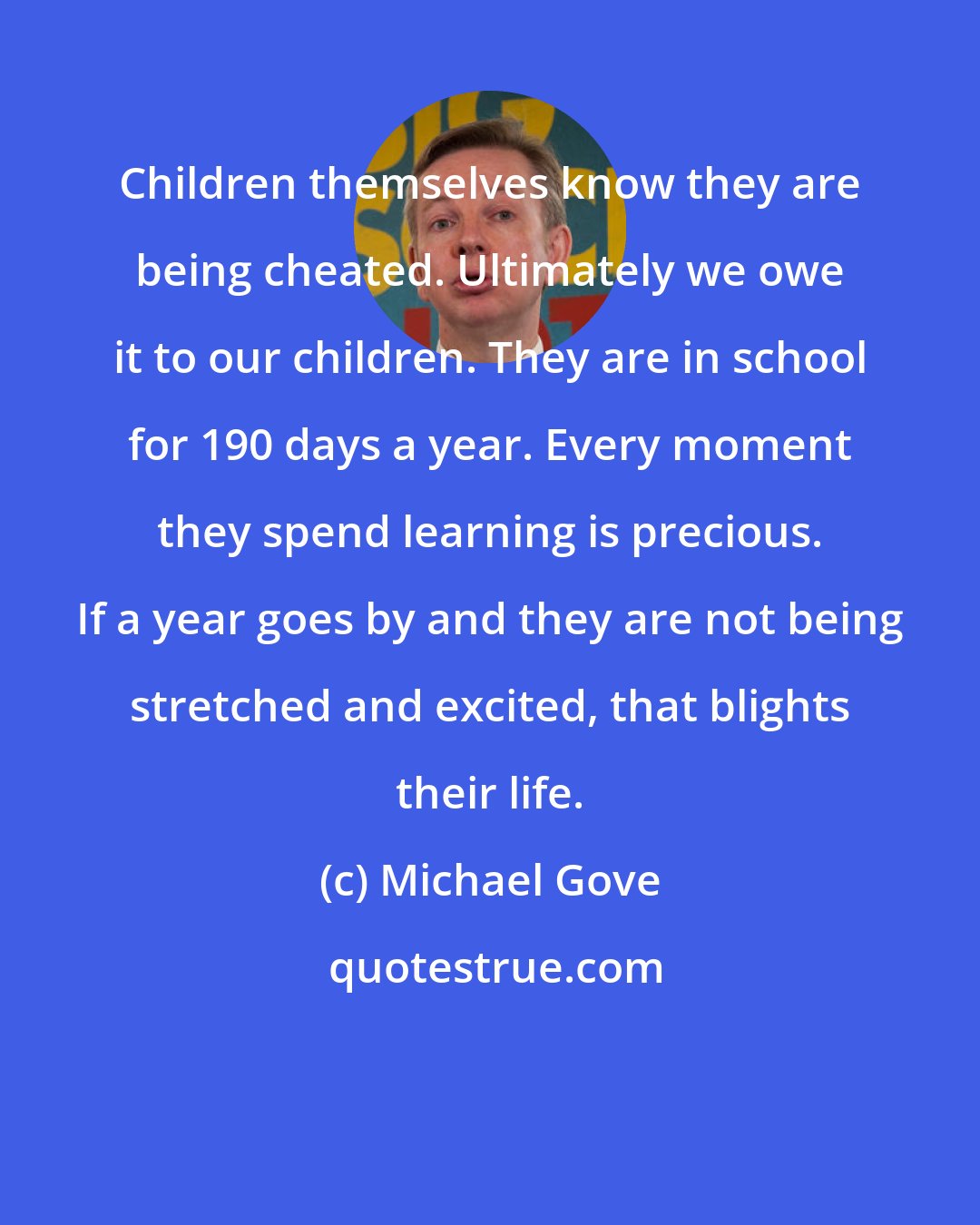 Michael Gove: Children themselves know they are being cheated. Ultimately we owe it to our children. They are in school for 190 days a year. Every moment they spend learning is precious. If a year goes by and they are not being stretched and excited, that blights their life.