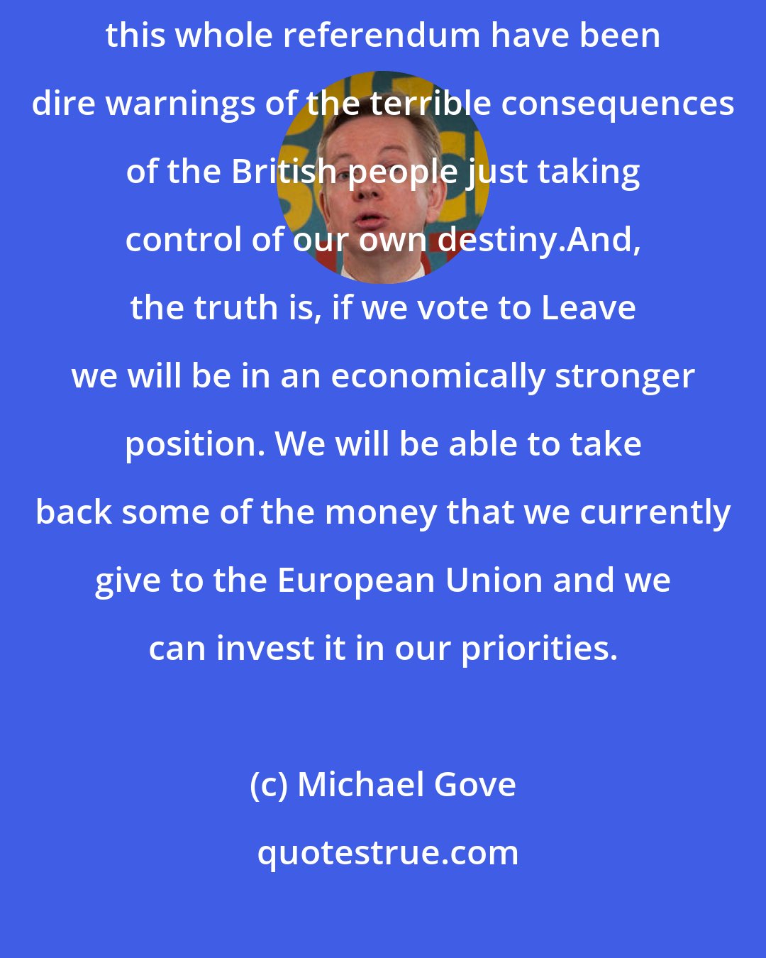 Michael Gove: I think that what we have heard from the Remain campaign throughout this whole referendum have been dire warnings of the terrible consequences of the British people just taking control of our own destiny.And, the truth is, if we vote to Leave we will be in an economically stronger position. We will be able to take back some of the money that we currently give to the European Union and we can invest it in our priorities.