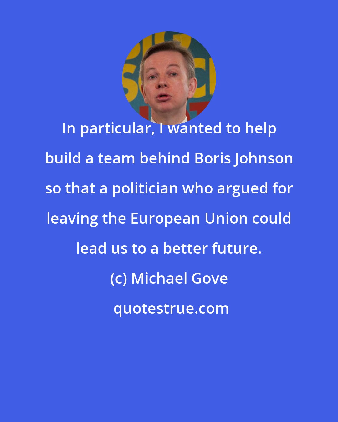 Michael Gove: In particular, I wanted to help build a team behind Boris Johnson so that a politician who argued for leaving the European Union could lead us to a better future.