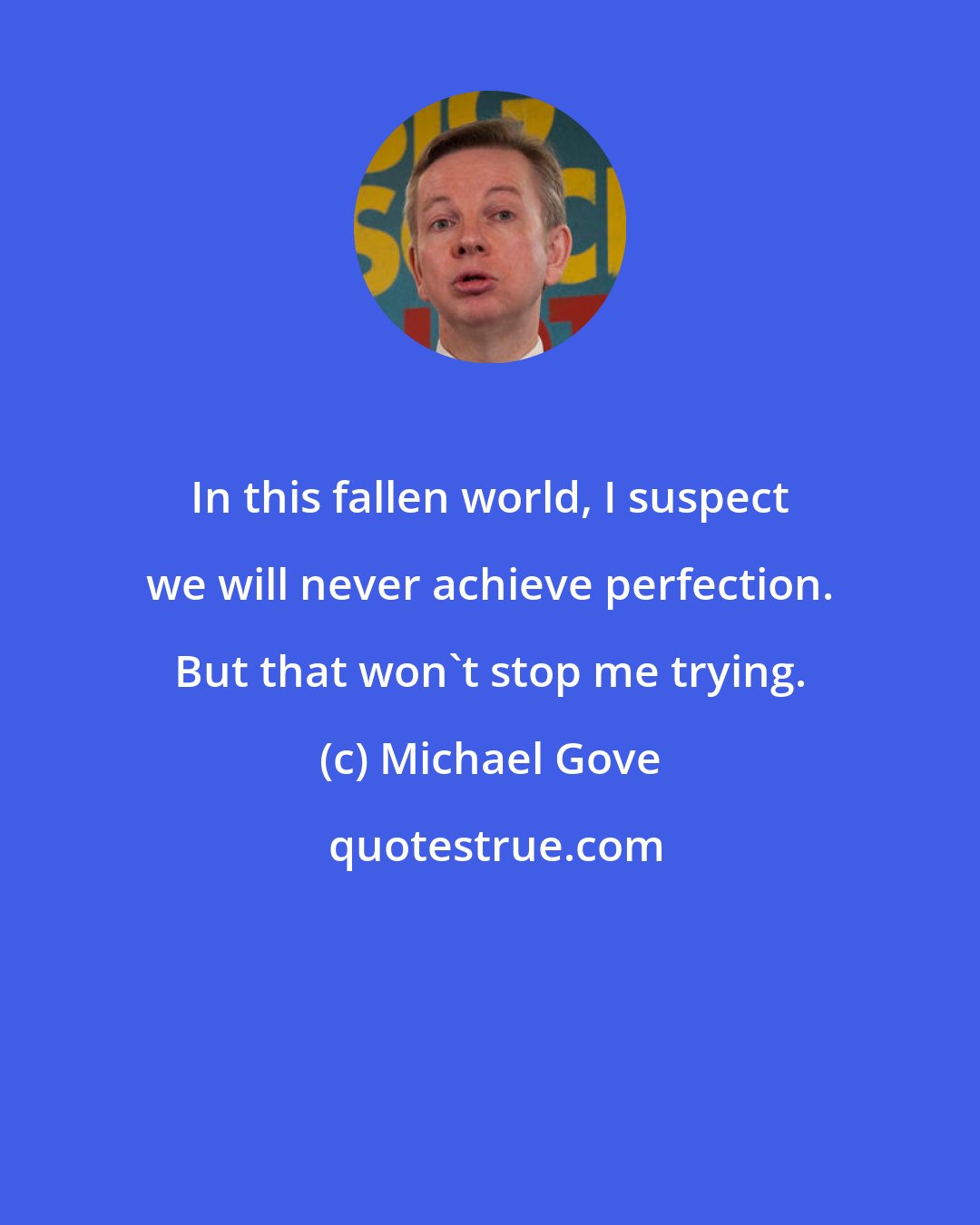 Michael Gove: In this fallen world, I suspect we will never achieve perfection. But that won't stop me trying.