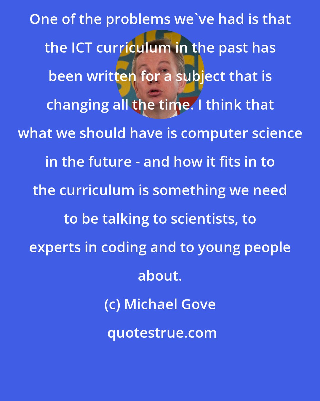 Michael Gove: One of the problems we've had is that the ICT curriculum in the past has been written for a subject that is changing all the time. I think that what we should have is computer science in the future - and how it fits in to the curriculum is something we need to be talking to scientists, to experts in coding and to young people about.