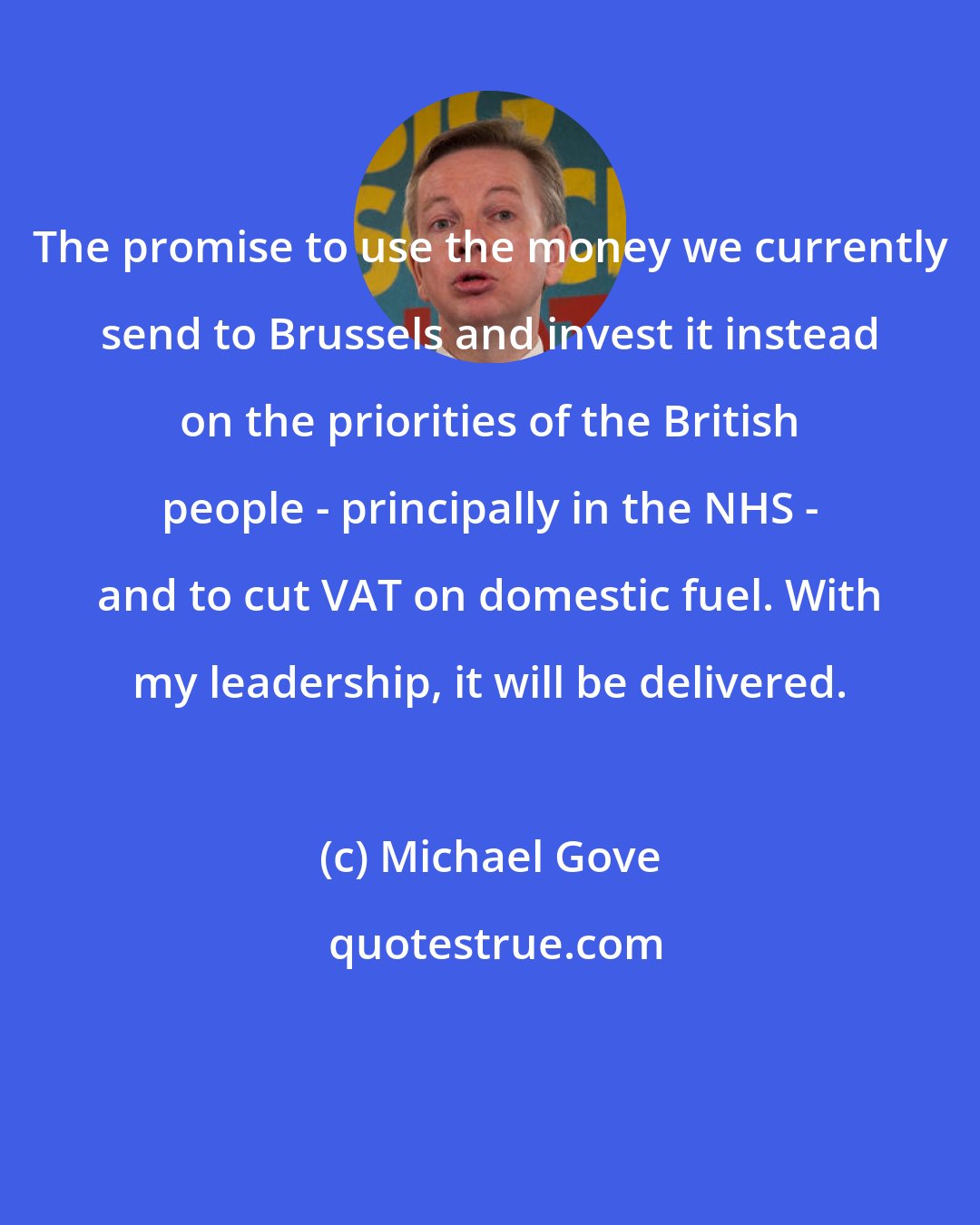 Michael Gove: The promise to use the money we currently send to Brussels and invest it instead on the priorities of the British people - principally in the NHS - and to cut VAT on domestic fuel. With my leadership, it will be delivered.