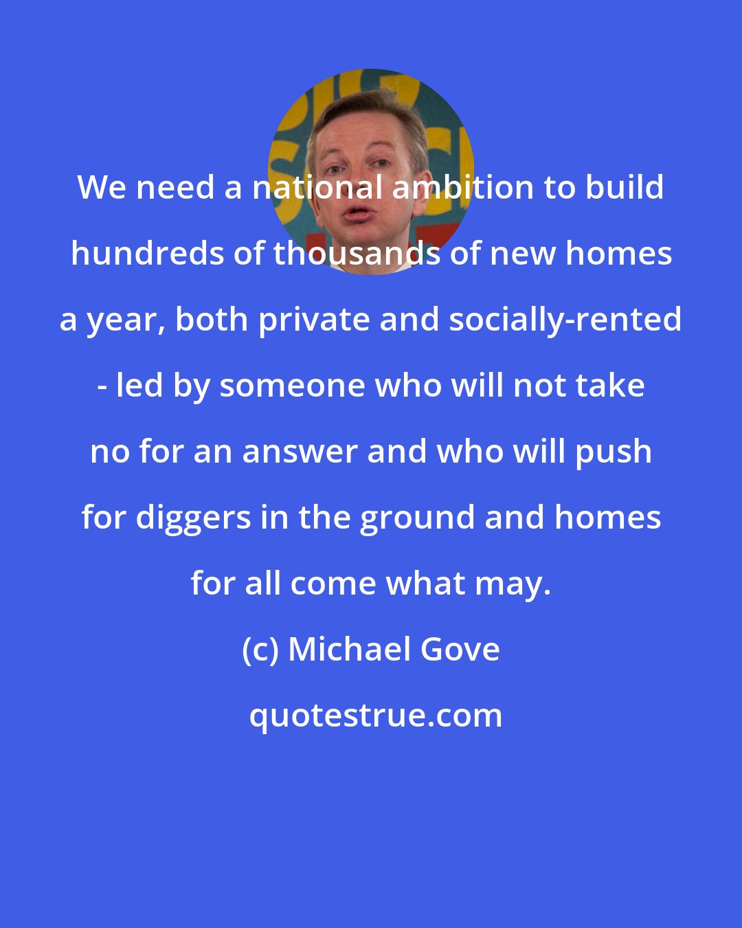 Michael Gove: We need a national ambition to build hundreds of thousands of new homes a year, both private and socially-rented - led by someone who will not take no for an answer and who will push for diggers in the ground and homes for all come what may.