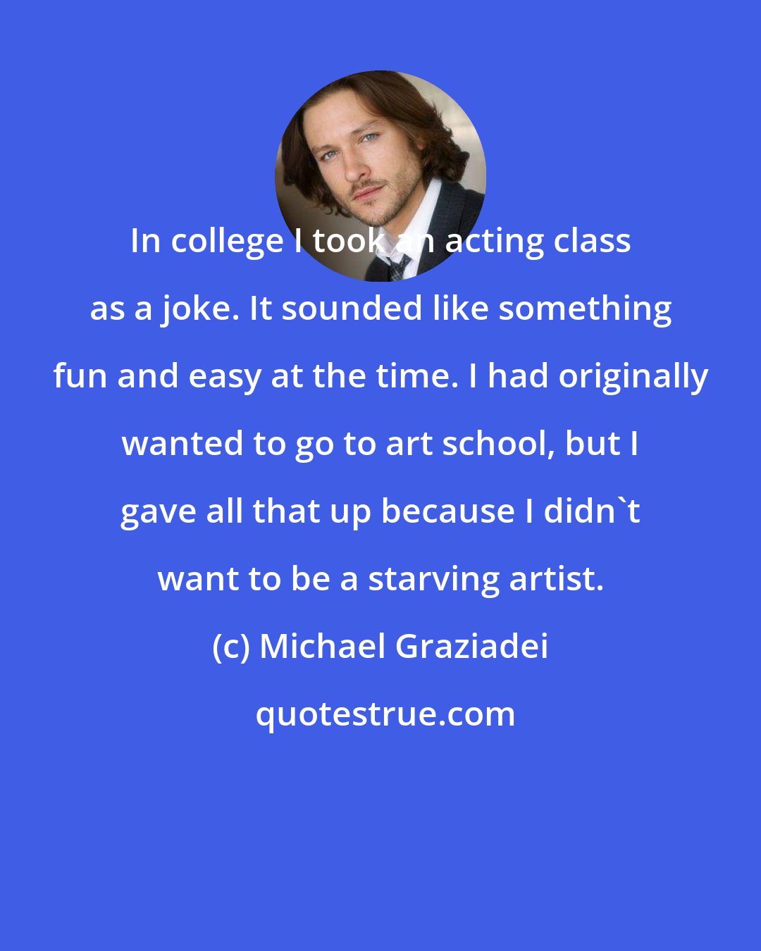 Michael Graziadei: In college I took an acting class as a joke. It sounded like something fun and easy at the time. I had originally wanted to go to art school, but I gave all that up because I didn't want to be a starving artist.