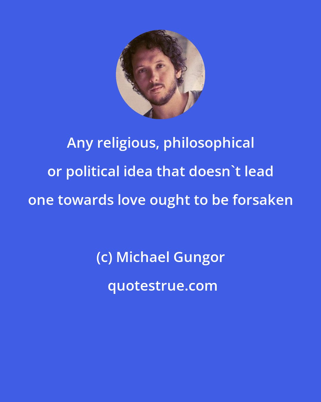 Michael Gungor: Any religious, philosophical or political idea that doesn't lead one towards love ought to be forsaken