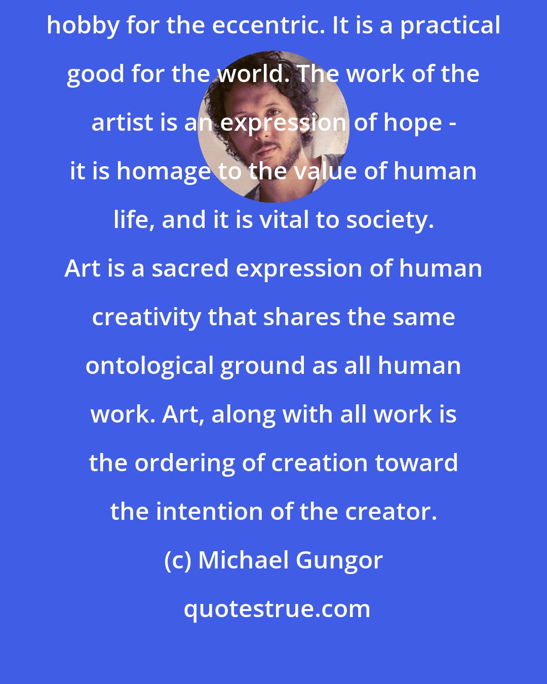 Michael Gungor: Art matters. It is not simply a leisure activity for the privileged or a hobby for the eccentric. It is a practical good for the world. The work of the artist is an expression of hope - it is homage to the value of human life, and it is vital to society. Art is a sacred expression of human creativity that shares the same ontological ground as all human work. Art, along with all work is the ordering of creation toward the intention of the creator.