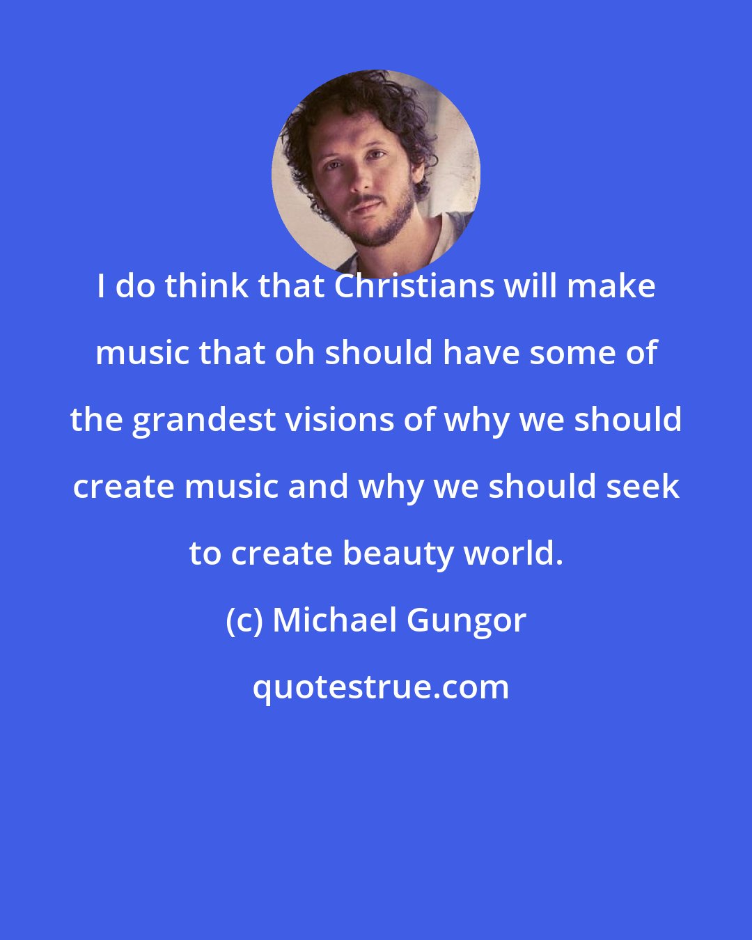 Michael Gungor: I do think that Christians will make music that oh should have some of the grandest visions of why we should create music and why we should seek to create beauty world.