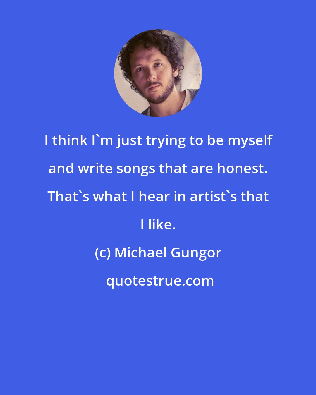 Michael Gungor: I think I'm just trying to be myself and write songs that are honest. That's what I hear in artist's that I like.