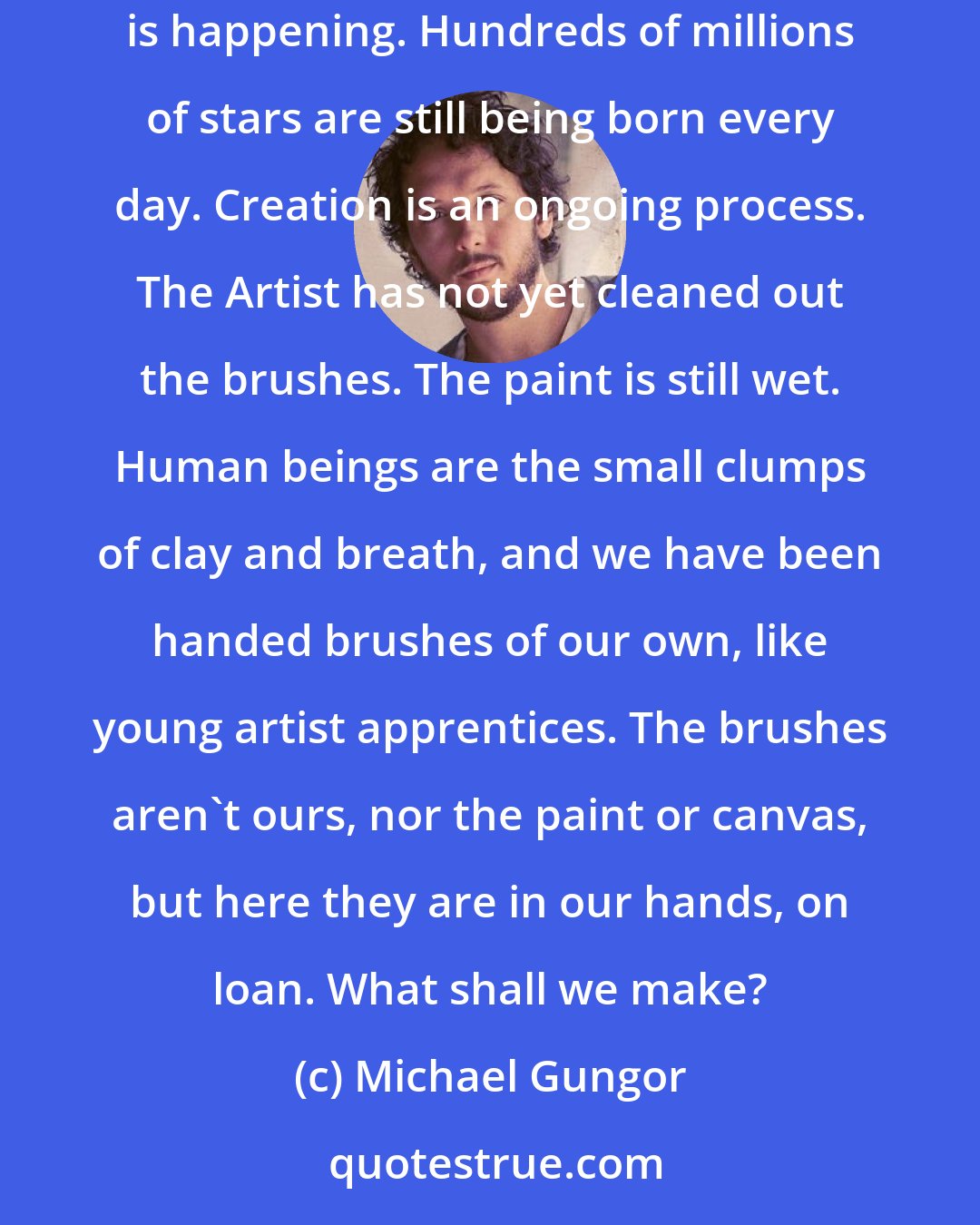 Michael Gungor: I used to flirt with fundamentalism, and I had this idea that creation was something that happened. Now I see creation as something that is happening. Hundreds of millions of stars are still being born every day. Creation is an ongoing process. The Artist has not yet cleaned out the brushes. The paint is still wet. Human beings are the small clumps of clay and breath, and we have been handed brushes of our own, like young artist apprentices. The brushes aren't ours, nor the paint or canvas, but here they are in our hands, on loan. What shall we make?