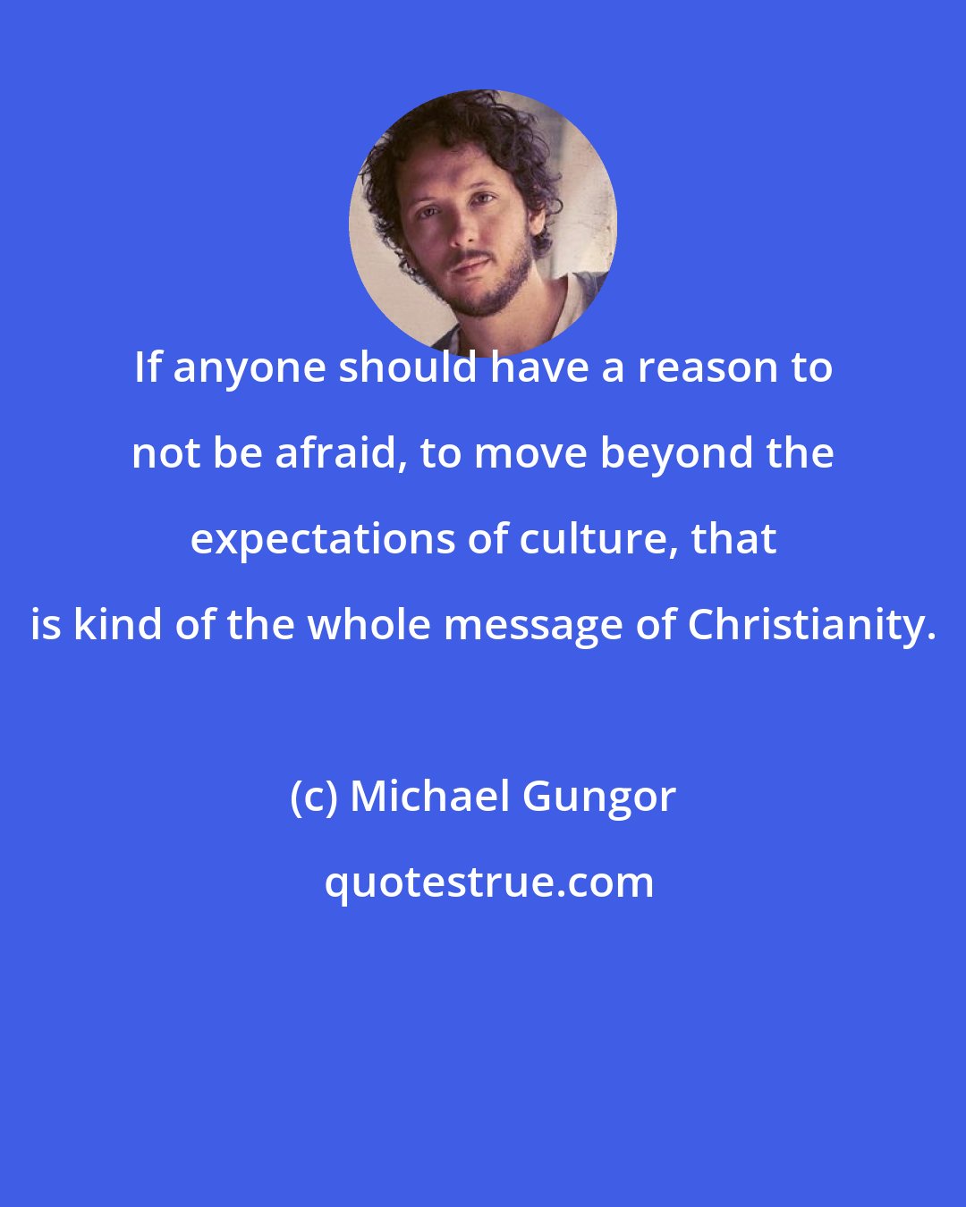 Michael Gungor: If anyone should have a reason to not be afraid, to move beyond the expectations of culture, that is kind of the whole message of Christianity.