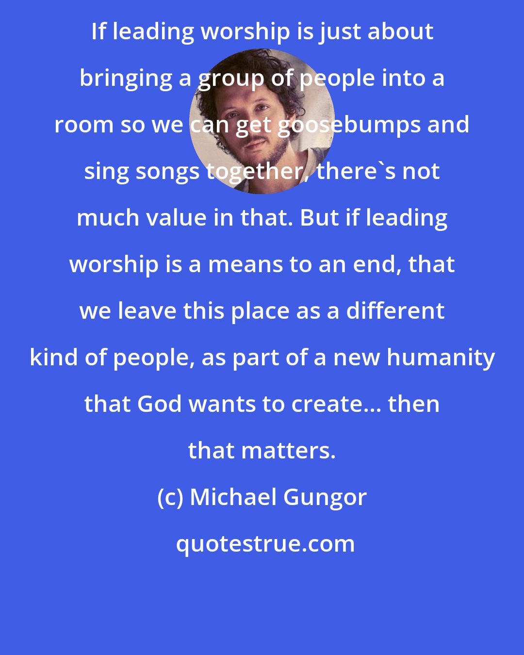 Michael Gungor: If leading worship is just about bringing a group of people into a room so we can get goosebumps and sing songs together, there's not much value in that. But if leading worship is a means to an end, that we leave this place as a different kind of people, as part of a new humanity that God wants to create... then that matters.