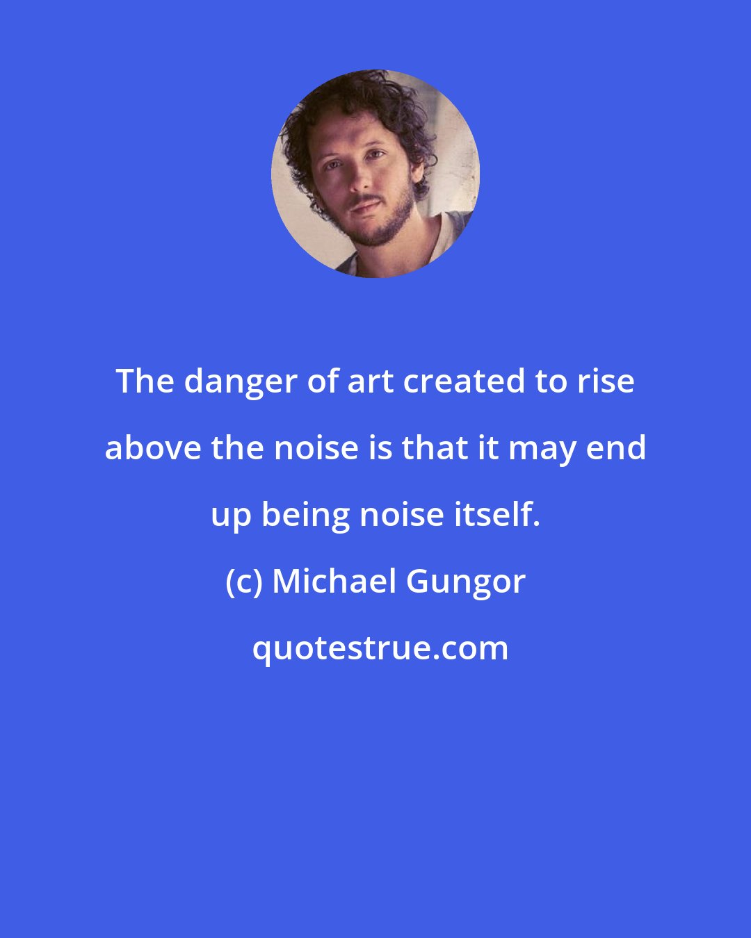 Michael Gungor: The danger of art created to rise above the noise is that it may end up being noise itself.