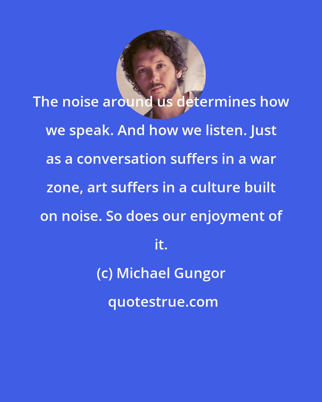 Michael Gungor: The noise around us determines how we speak. And how we listen. Just as a conversation suffers in a war zone, art suffers in a culture built on noise. So does our enjoyment of it.