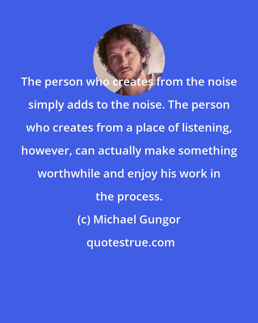 Michael Gungor: The person who creates from the noise simply adds to the noise. The person who creates from a place of listening, however, can actually make something worthwhile and enjoy his work in the process.