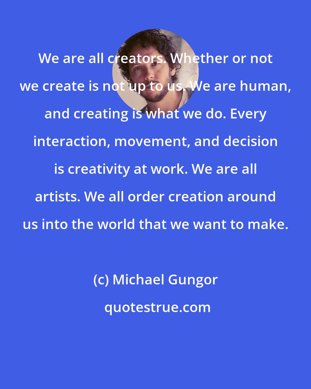 Michael Gungor: We are all creators. Whether or not we create is not up to us. We are human, and creating is what we do. Every interaction, movement, and decision is creativity at work. We are all artists. We all order creation around us into the world that we want to make.