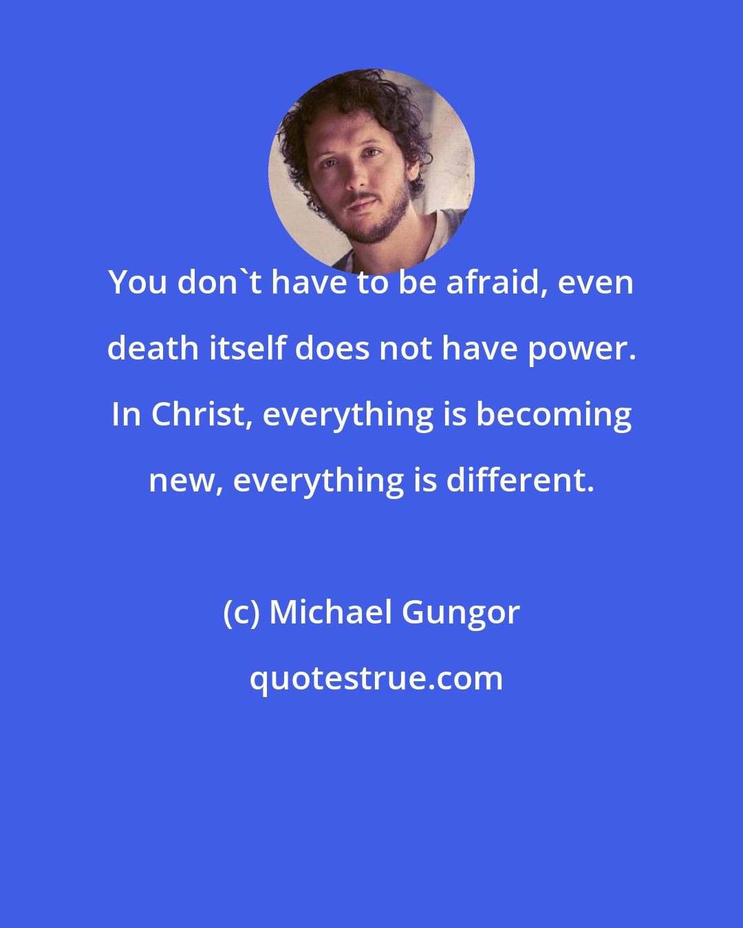 Michael Gungor: You don't have to be afraid, even death itself does not have power. In Christ, everything is becoming new, everything is different.