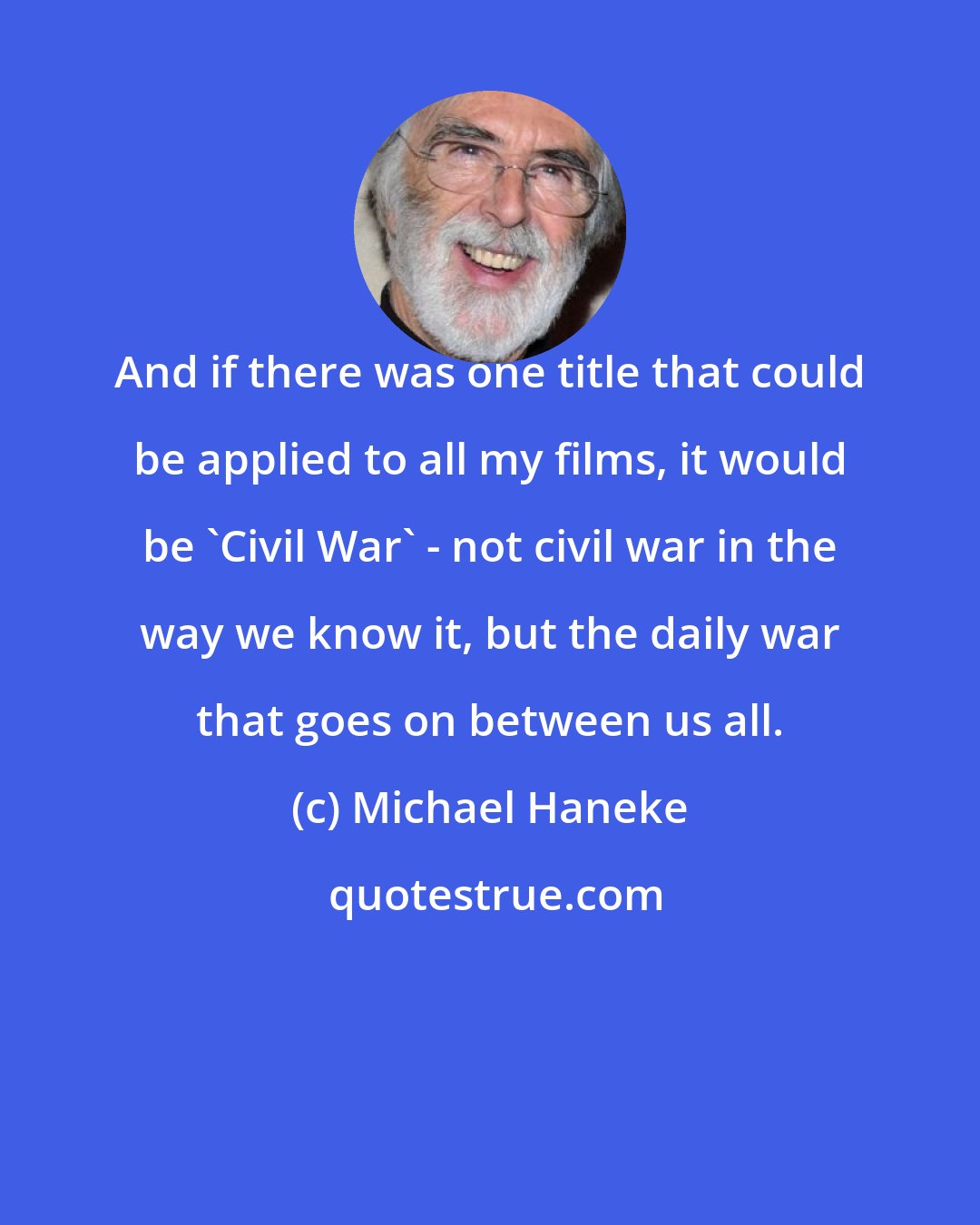 Michael Haneke: And if there was one title that could be applied to all my films, it would be 'Civil War' - not civil war in the way we know it, but the daily war that goes on between us all.