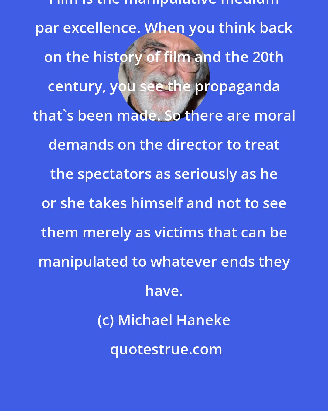 Michael Haneke: Film is the manipulative medium par excellence. When you think back on the history of film and the 20th century, you see the propaganda that's been made. So there are moral demands on the director to treat the spectators as seriously as he or she takes himself and not to see them merely as victims that can be manipulated to whatever ends they have.