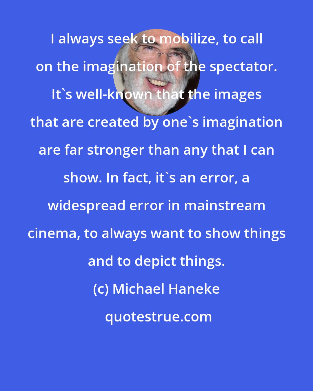 Michael Haneke: I always seek to mobilize, to call on the imagination of the spectator. It's well-known that the images that are created by one's imagination are far stronger than any that I can show. In fact, it's an error, a widespread error in mainstream cinema, to always want to show things and to depict things.