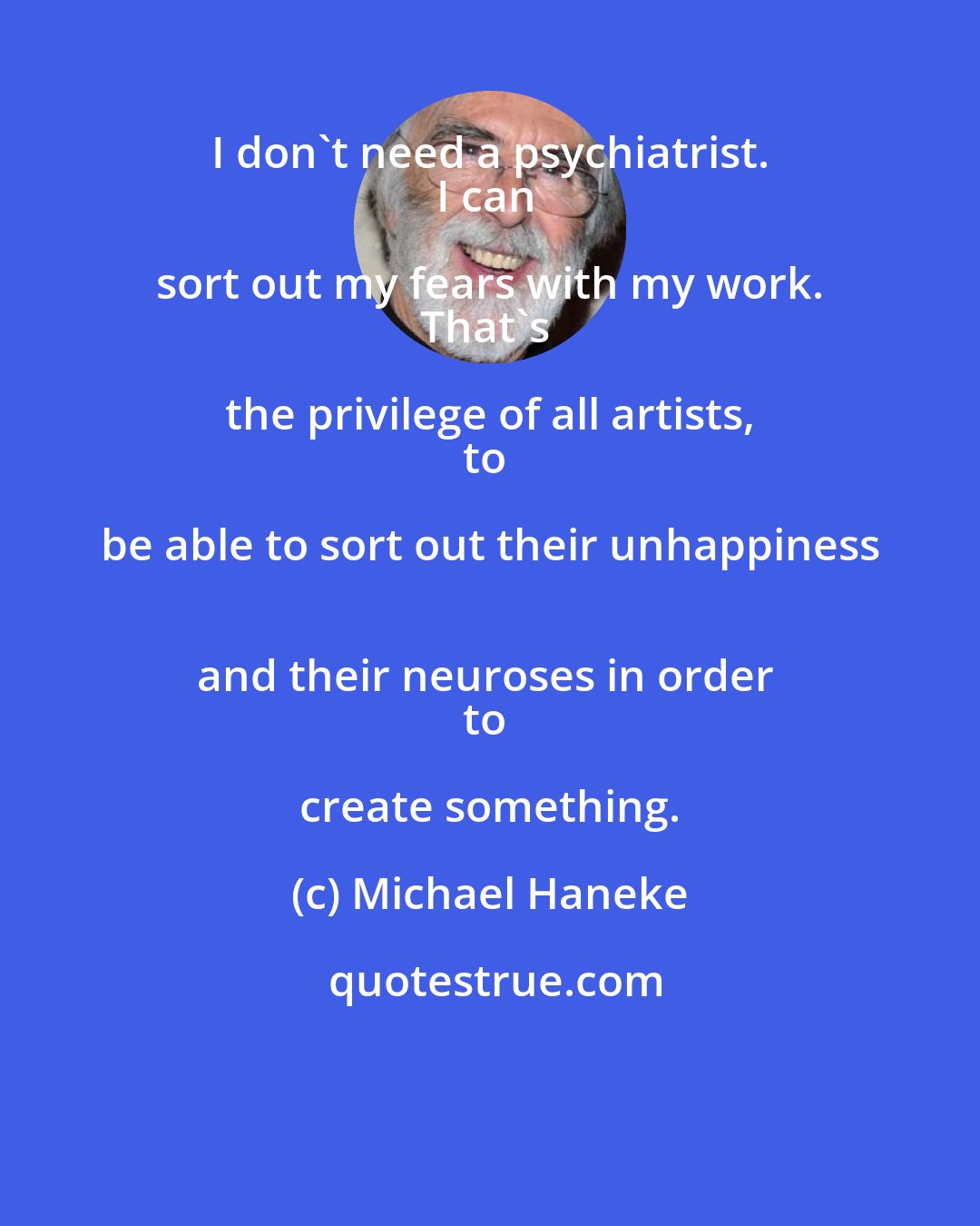 Michael Haneke: I don't need a psychiatrist. 
I can sort out my fears with my work. 
That's the privilege of all artists, 
to be able to sort out their unhappiness 
and their neuroses in order 
to create something.