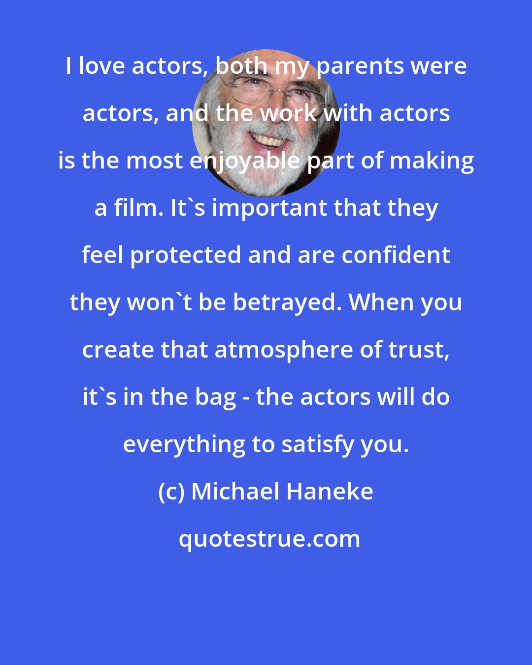 Michael Haneke: I love actors, both my parents were actors, and the work with actors is the most enjoyable part of making a film. It's important that they feel protected and are confident they won't be betrayed. When you create that atmosphere of trust, it's in the bag - the actors will do everything to satisfy you.