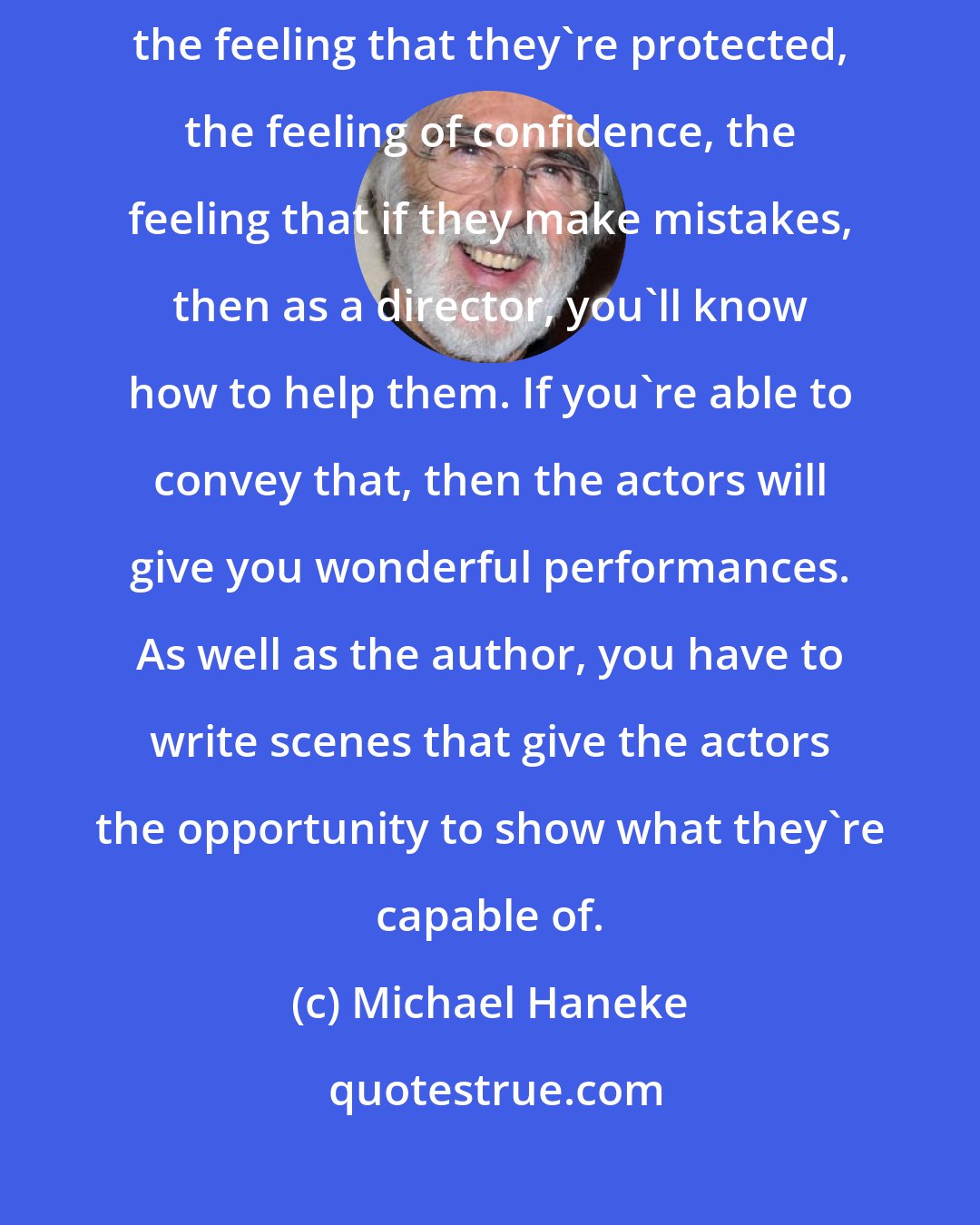 Michael Haneke: I think that what's important as a director is to give your actors the feeling that they're protected, the feeling of confidence, the feeling that if they make mistakes, then as a director, you'll know how to help them. If you're able to convey that, then the actors will give you wonderful performances. As well as the author, you have to write scenes that give the actors the opportunity to show what they're capable of.