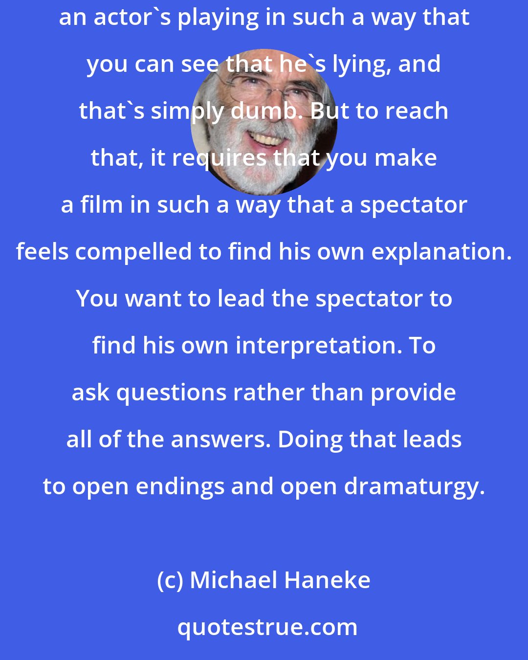 Michael Haneke: If someone's lying to us, then it's rare that we know that they're lying to us. It's only in bad films that you recognize immediately that an actor's playing in such a way that you can see that he's lying, and that's simply dumb. But to reach that, it requires that you make a film in such a way that a spectator feels compelled to find his own explanation. You want to lead the spectator to find his own interpretation. To ask questions rather than provide all of the answers. Doing that leads to open endings and open dramaturgy.