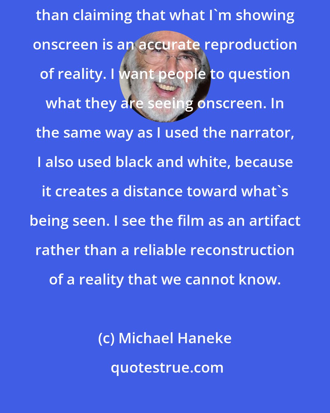 Michael Haneke: In general, in all my films, I choose to create a certain mistrust, rather than claiming that what I'm showing onscreen is an accurate reproduction of reality. I want people to question what they are seeing onscreen. In the same way as I used the narrator, I also used black and white, because it creates a distance toward what's being seen. I see the film as an artifact rather than a reliable reconstruction of a reality that we cannot know.